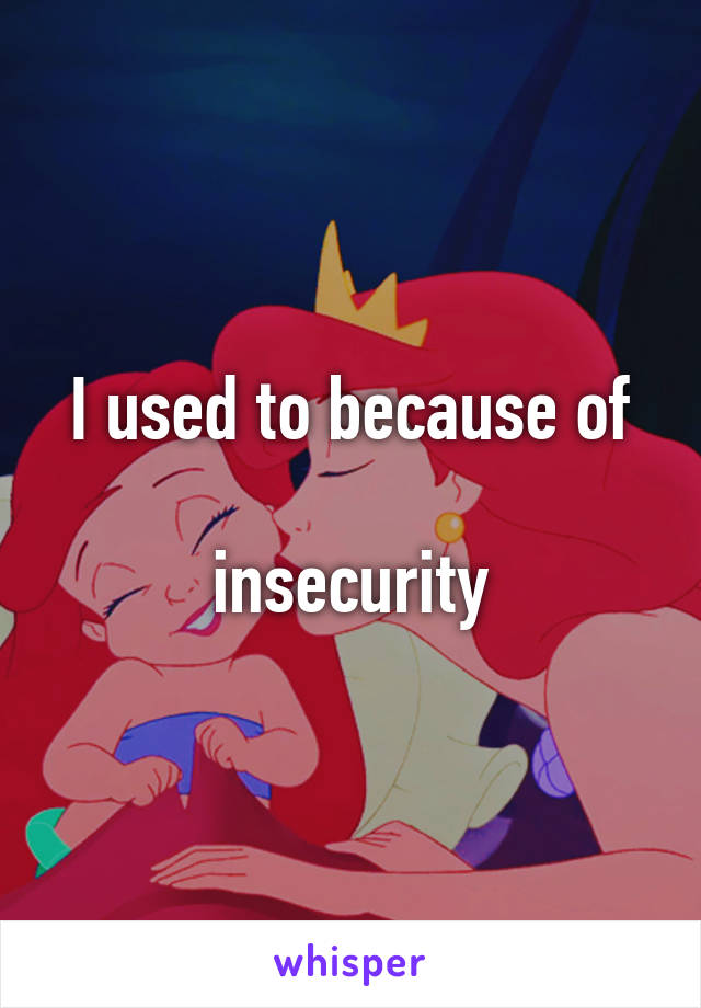 I used to because of

insecurity