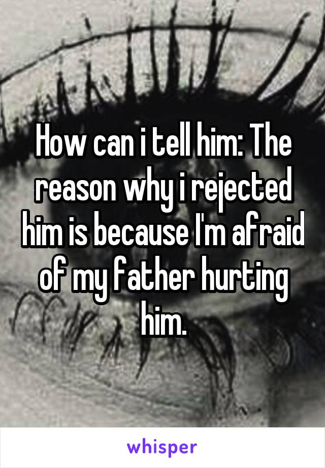 How can i tell him: The reason why i rejected him is because I'm afraid of my father hurting him.