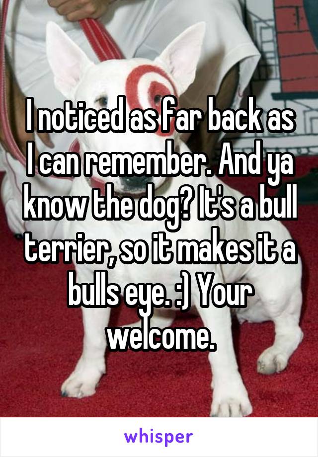 I noticed as far back as I can remember. And ya know the dog? It's a bull terrier, so it makes it a bulls eye. :) Your welcome.