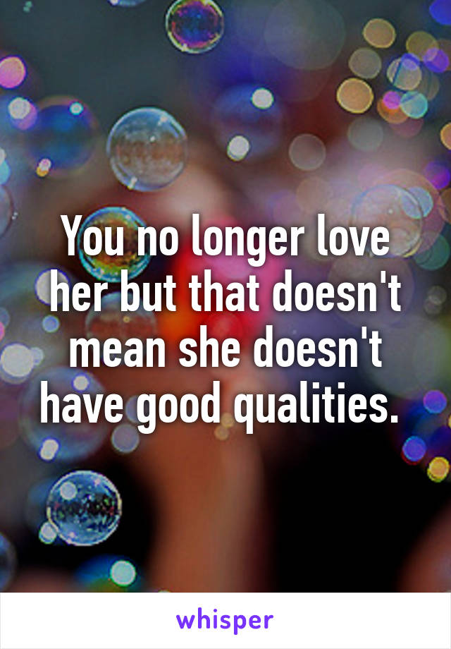 You no longer love her but that doesn't mean she doesn't have good qualities. 