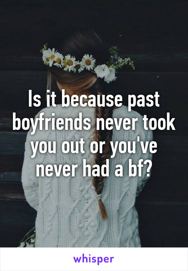 Is it because past boyfriends never took you out or you've never had a bf?