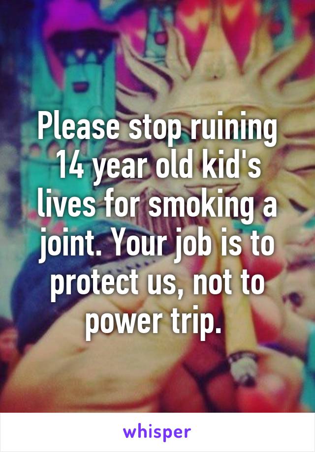 Please stop ruining 14 year old kid's lives for smoking a joint. Your job is to protect us, not to power trip. 