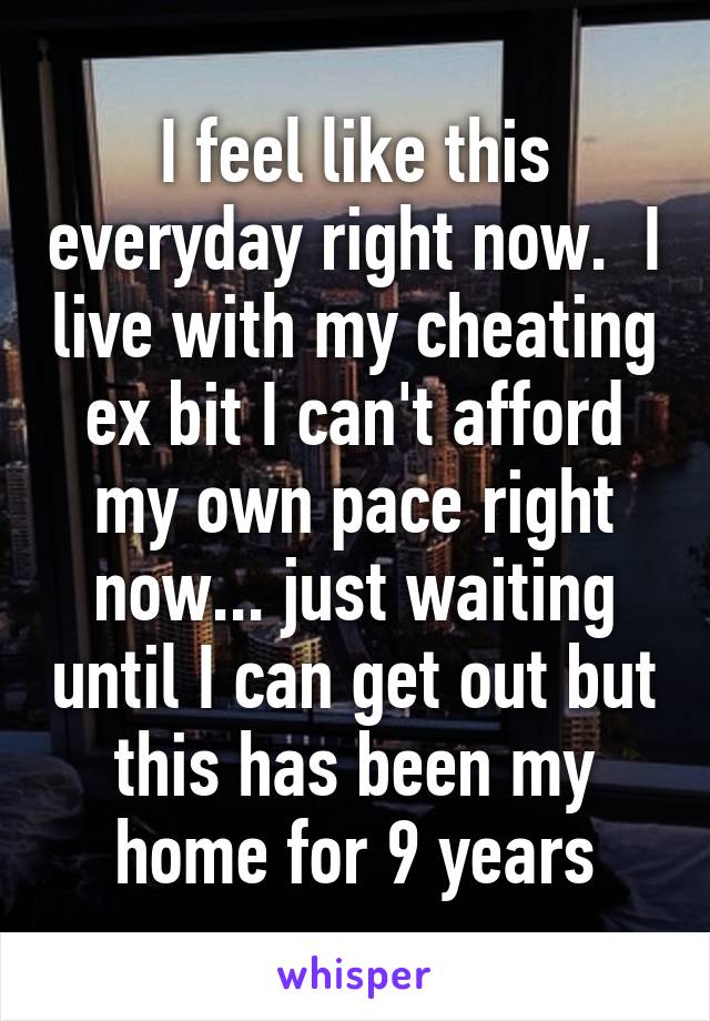 I feel like this everyday right now.  I live with my cheating ex bit I can't afford my own pace right now... just waiting until I can get out but this has been my home for 9 years