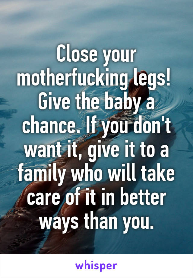 Close your motherfucking legs! 
Give the baby a chance. If you don't want it, give it to a family who will take care of it in better ways than you.