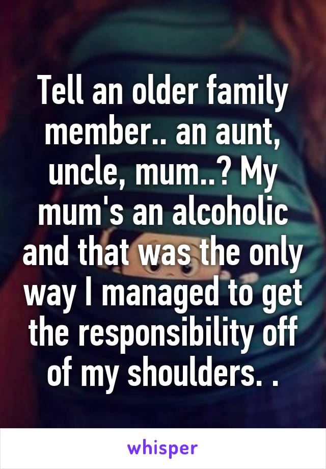 Tell an older family member.. an aunt, uncle, mum..? My mum's an alcoholic and that was the only way I managed to get the responsibility off of my shoulders. .