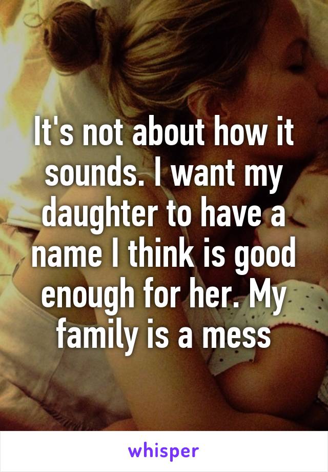 It's not about how it sounds. I want my daughter to have a name I think is good enough for her. My family is a mess