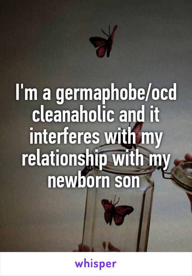 I'm a germaphobe/ocd cleanaholic and it interferes with my relationship with my newborn son 