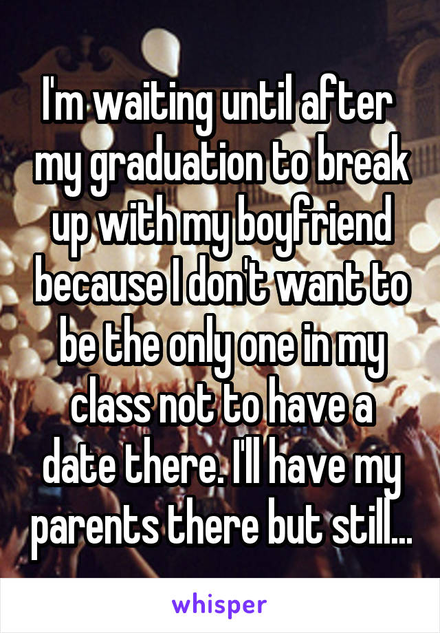 I'm waiting until after  my graduation to break up with my boyfriend because I don't want to be the only one in my class not to have a date there. I'll have my parents there but still...