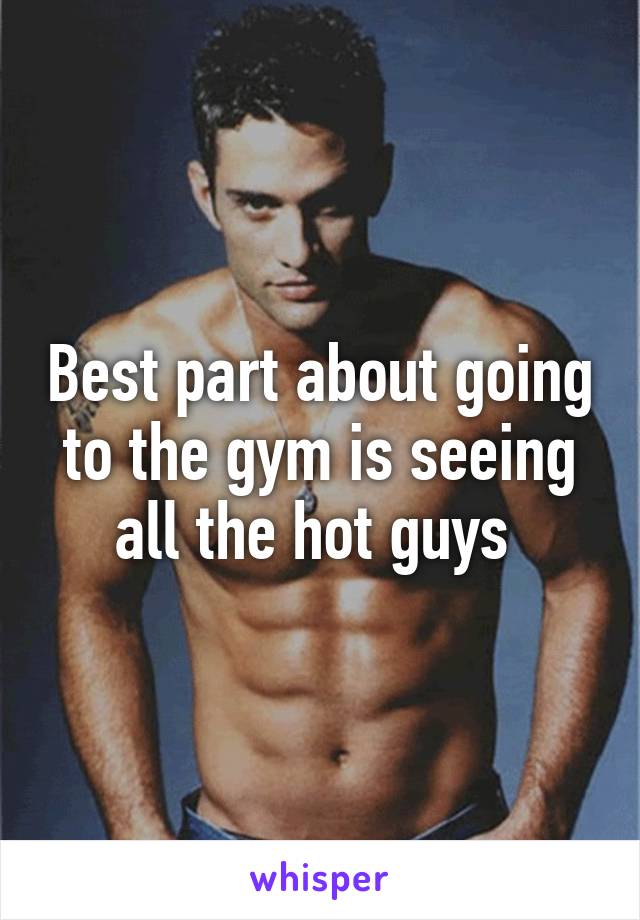Best part about going to the gym is seeing all the hot guys 