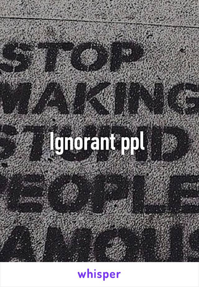 Ignorant ppl 