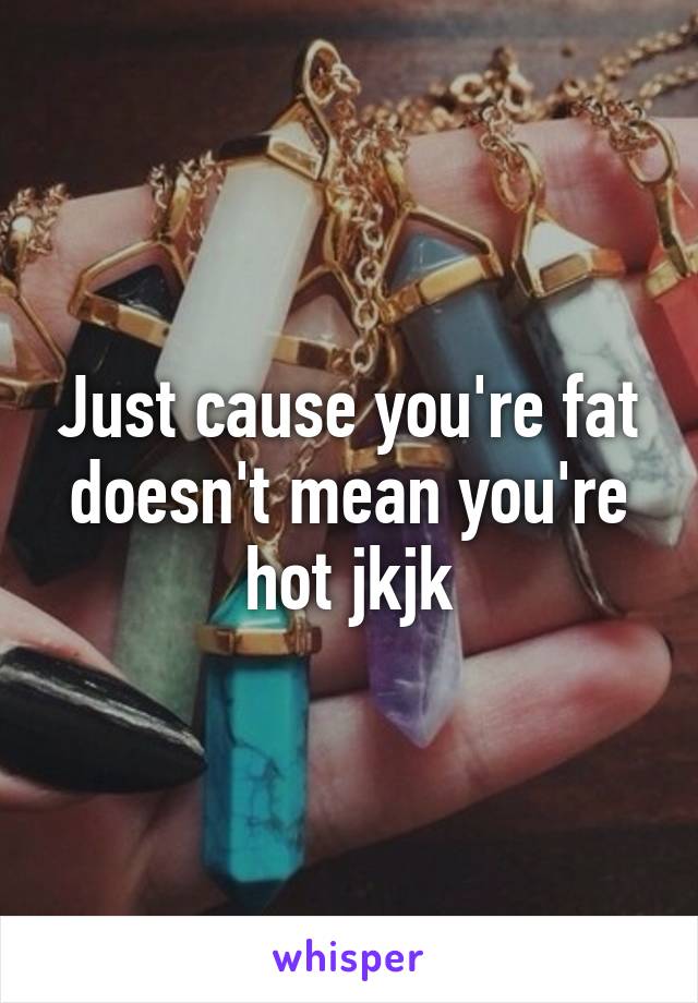 Just cause you're fat doesn't mean you're hot jkjk