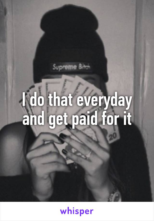 I do that everyday and get paid for it