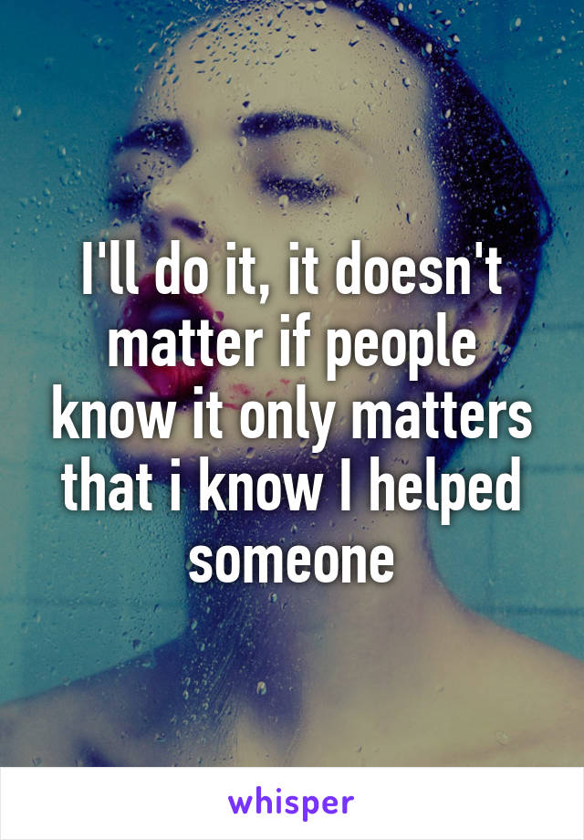 I'll do it, it doesn't matter if people know it only matters that i know I helped someone