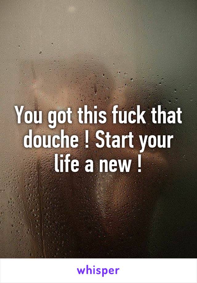 You got this fuck that douche ! Start your life a new !