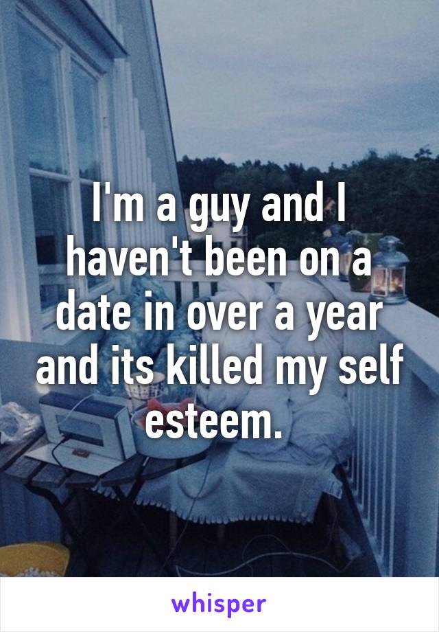 I'm a guy and I haven't been on a date in over a year and its killed my self esteem. 