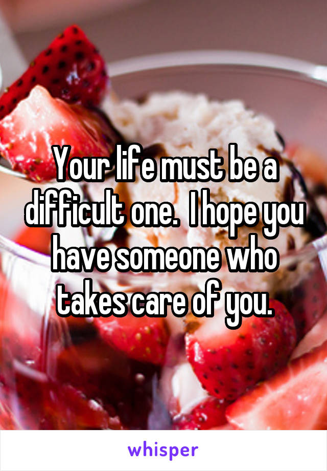 Your life must be a difficult one.  I hope you have someone who takes care of you.