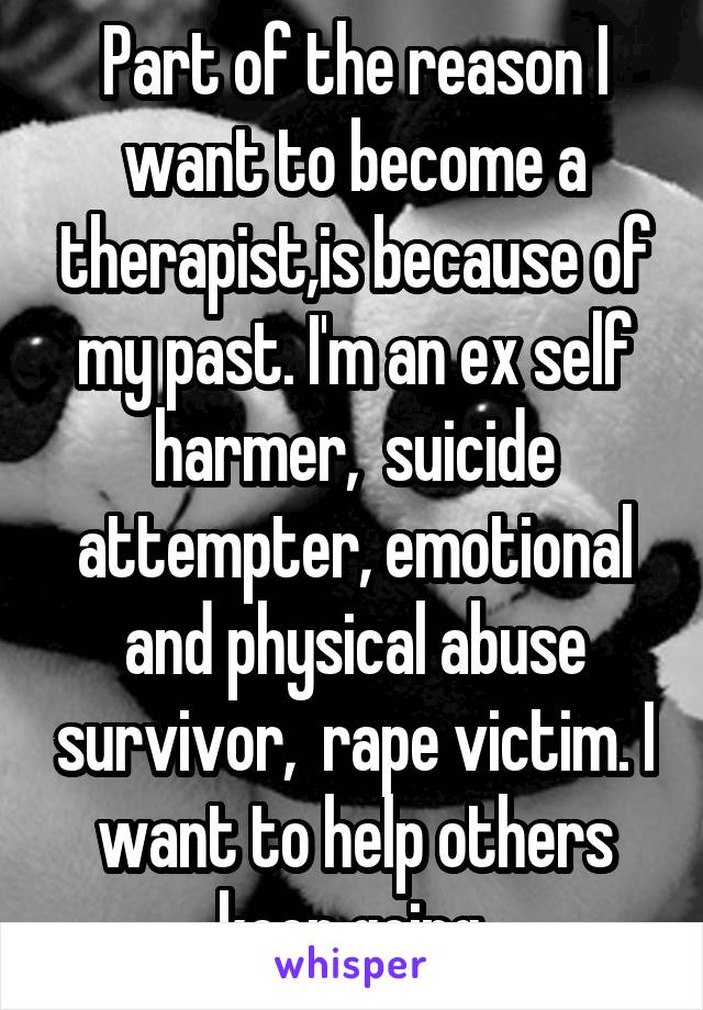Part of the reason I want to become a therapist,is because of my past. I'm an ex self harmer,  suicide attempter, emotional and physical abuse survivor,  rape victim. I want to help others keep going.