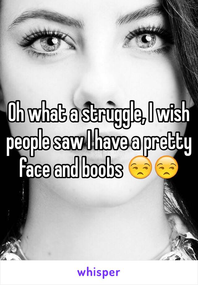 Oh what a struggle, I wish people saw I have a pretty face and boobs 😒😒 