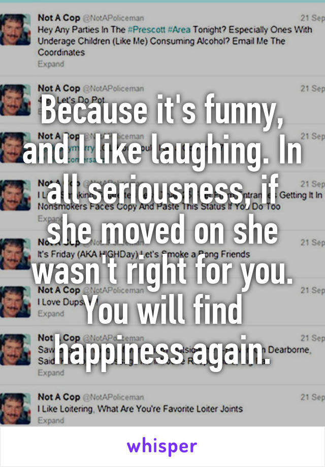 Because it's funny, and I like laughing. In all seriousness, if she moved on she wasn't right for you. You will find happiness again.