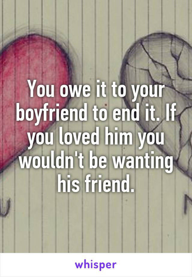 You owe it to your boyfriend to end it. If you loved him you wouldn't be wanting his friend.