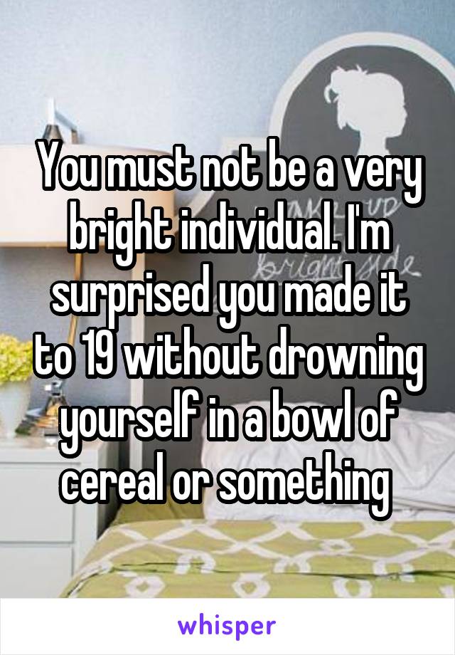 You must not be a very bright individual. I'm surprised you made it to 19 without drowning yourself in a bowl of cereal or something 