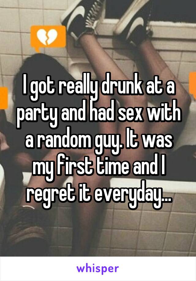 I got really drunk at a party and had sex with a random guy. It was my first time and I regret it everyday...