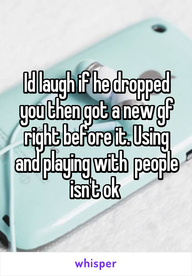 Id laugh if he dropped you then got a new gf right before it. Using and playing with  people isn't ok 