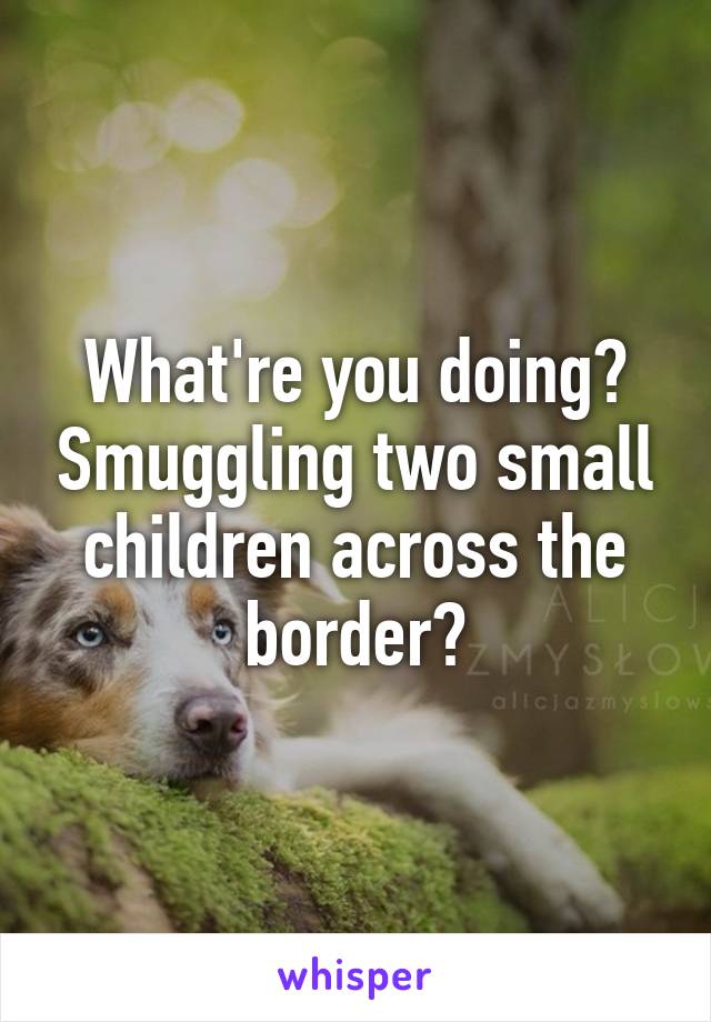 What're you doing? Smuggling two small children across the border?