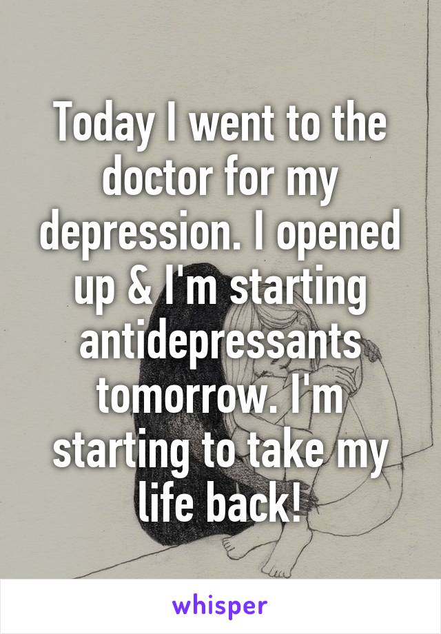Today I went to the doctor for my depression. I opened up & I'm starting antidepressants tomorrow. I'm starting to take my life back!