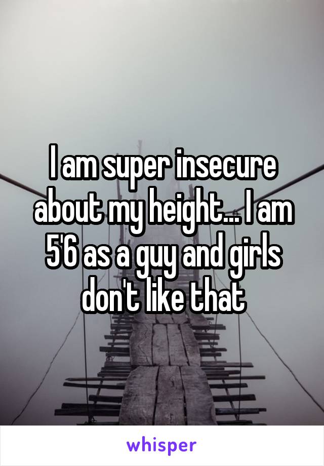 I am super insecure about my height... I am 5'6 as a guy and girls don't like that