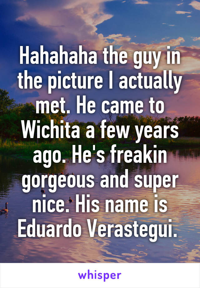 Hahahaha the guy in the picture I actually met. He came to Wichita a few years ago. He's freakin gorgeous and super nice. His name is Eduardo Verastegui. 