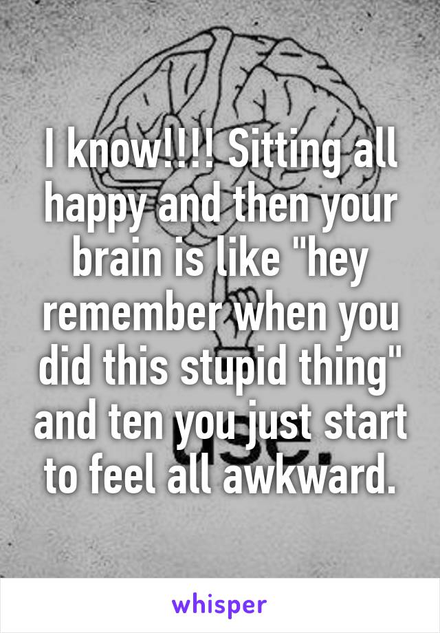 I know!!!! Sitting all happy and then your brain is like "hey remember when you did this stupid thing" and ten you just start to feel all awkward.