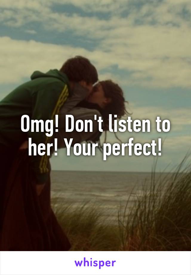 Omg! Don't listen to her! Your perfect!