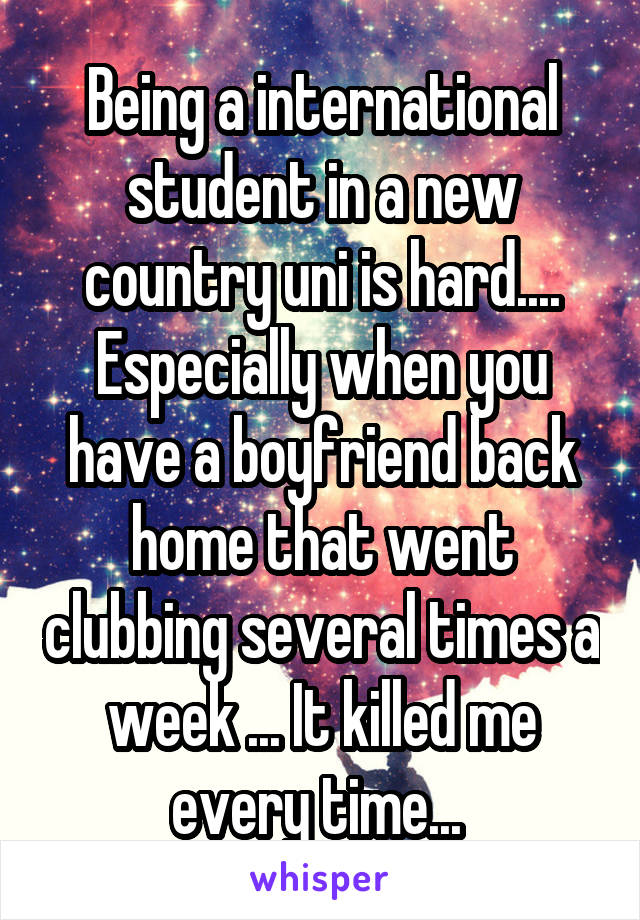 Being a international student in a new country\ uni is hard.... Especially when you have a boyfriend back home that went clubbing several times a week ... It killed me every time... 