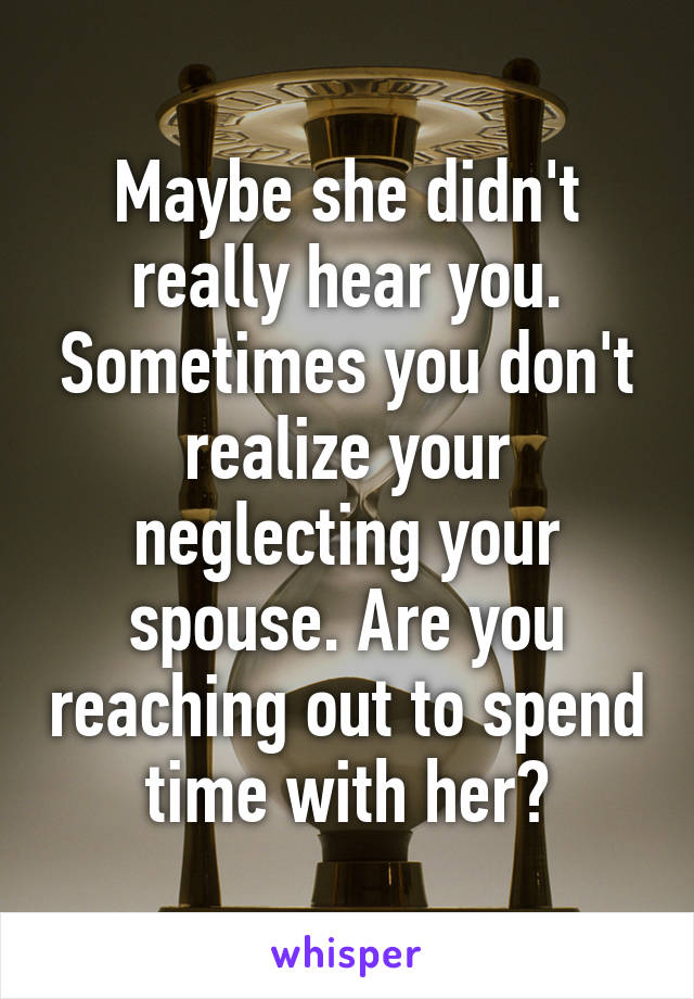 Maybe she didn't really hear you. Sometimes you don't realize your neglecting your spouse. Are you reaching out to spend time with her?