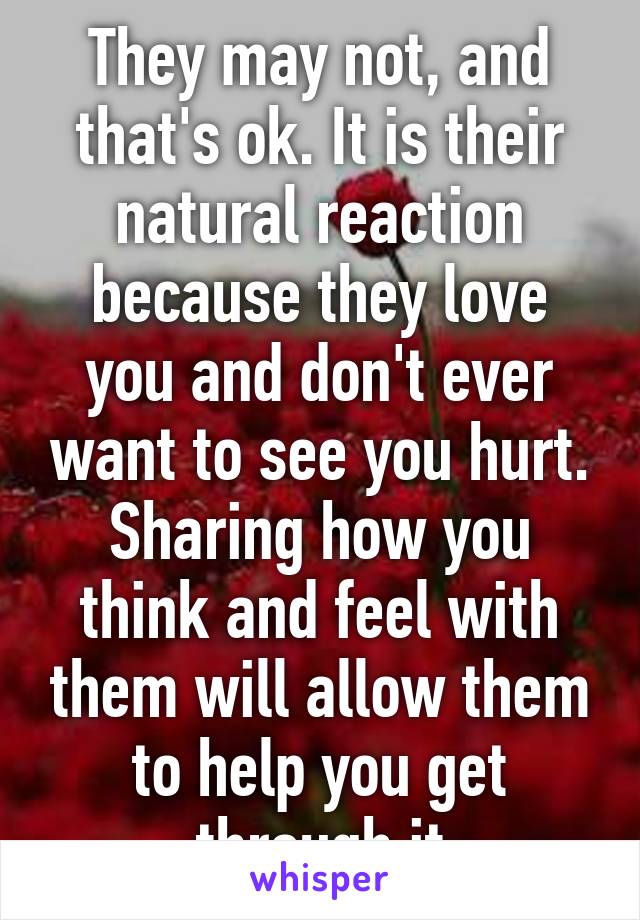 They may not, and that's ok. It is their natural reaction because they love you and don't ever want to see you hurt. Sharing how you think and feel with them will allow them to help you get through it