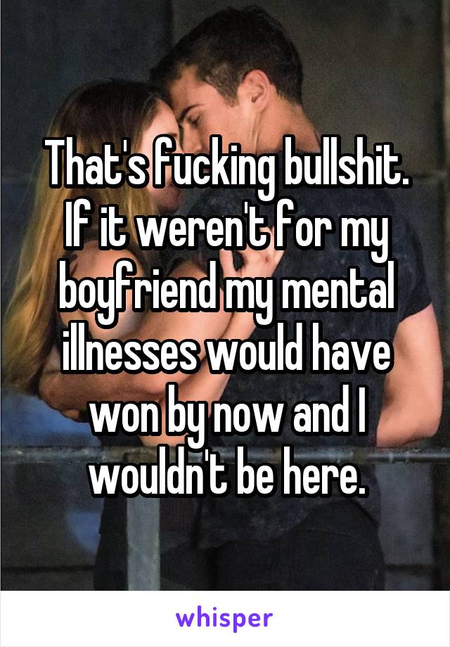 That's fucking bullshit. If it weren't for my boyfriend my mental illnesses would have won by now and I wouldn't be here.