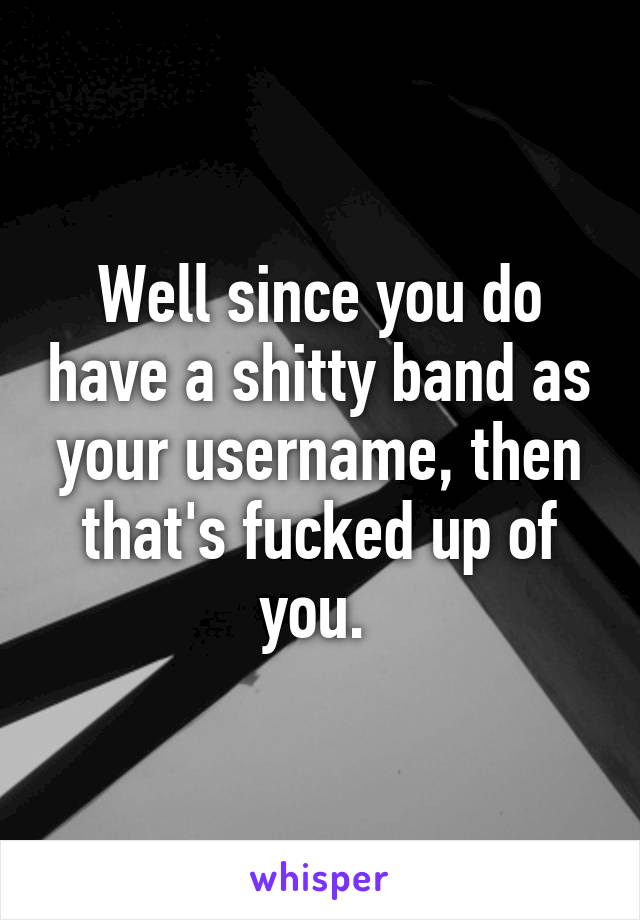 Well since you do have a shitty band as your username, then that's fucked up of you. 