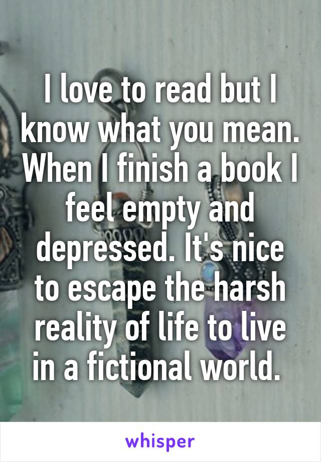 I love to read but I know what you mean. When I finish a book I feel empty and depressed. It's nice to escape the harsh reality of life to live in a fictional world. 