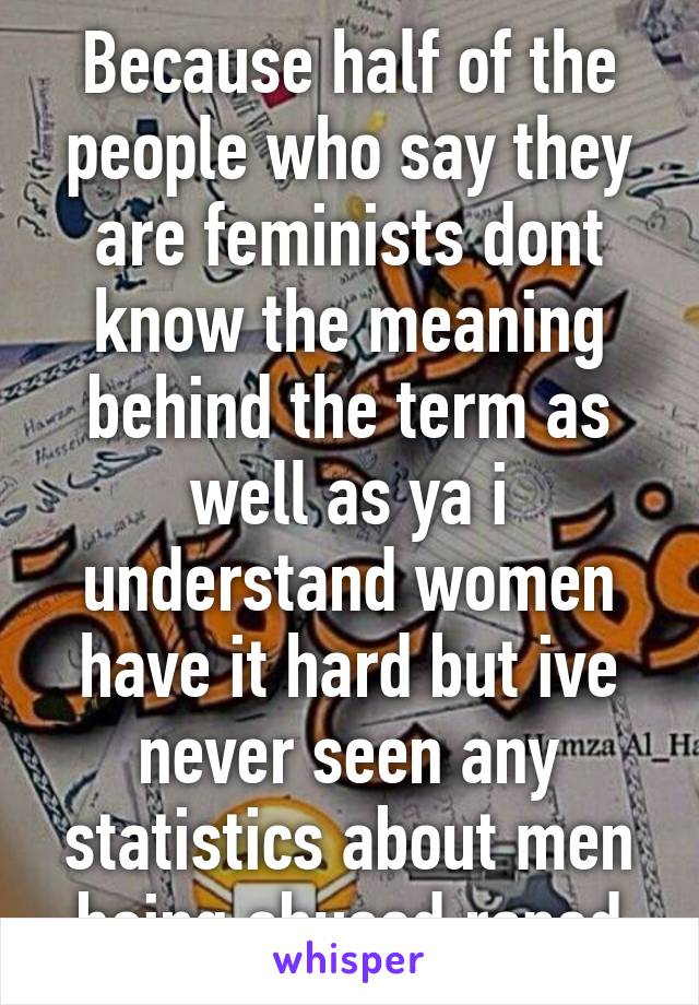 Because half of the people who say they are feminists dont know the meaning behind the term as well as ya i understand women have it hard but ive never seen any statistics about men being abused,raped