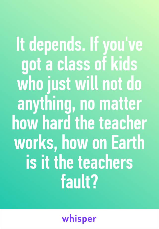 It depends. If you've got a class of kids who just will not do anything, no matter how hard the teacher works, how on Earth is it the teachers fault?
