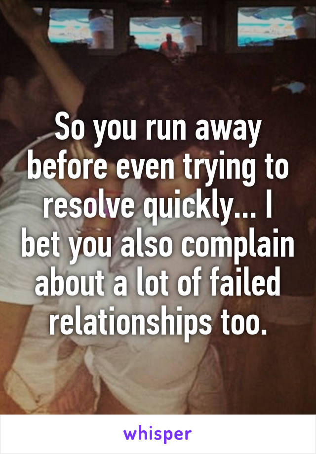 So you run away before even trying to resolve quickly... I bet you also complain about a lot of failed relationships too.