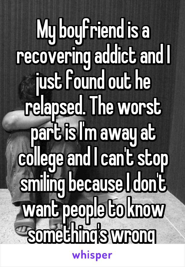 My boyfriend is a recovering addict and I just found out he relapsed. The worst part is I'm away at college and I can't stop smiling because I don't want people to know something's wrong 