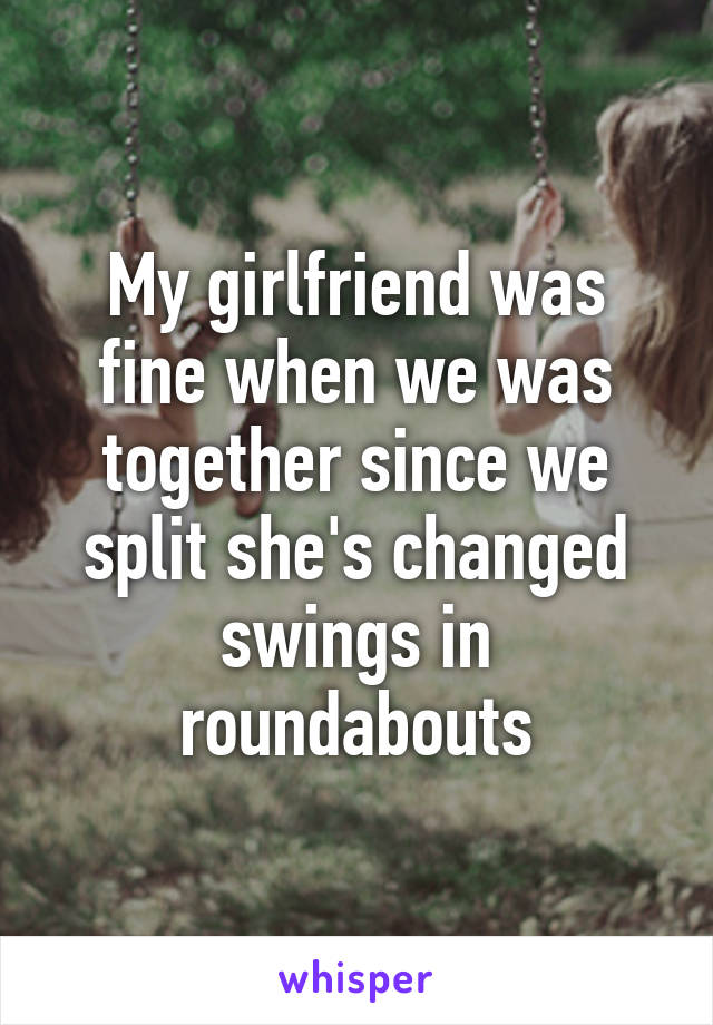 My girlfriend was fine when we was together since we split she's changed swings in roundabouts