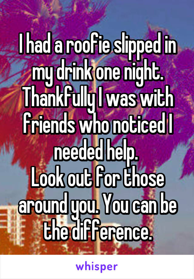 I had a roofie slipped in my drink one night. Thankfully I was with friends who noticed I needed help. 
Look out for those around you. You can be the difference.