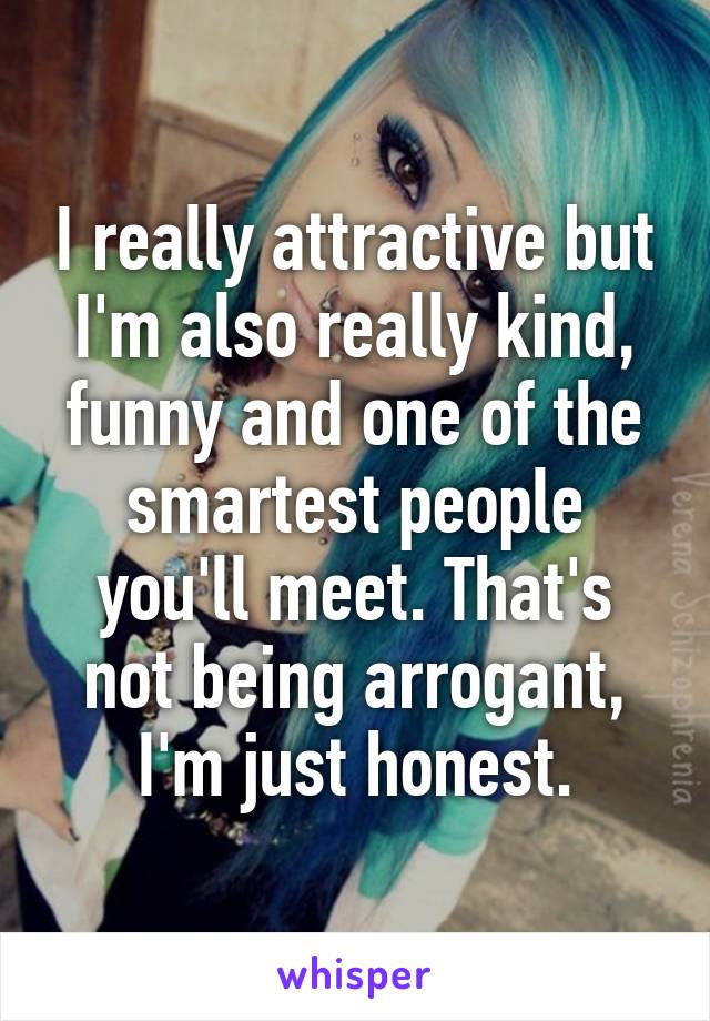 I really attractive but I'm also really kind, funny and one of the smartest people you'll meet. That's not being arrogant, I'm just honest.