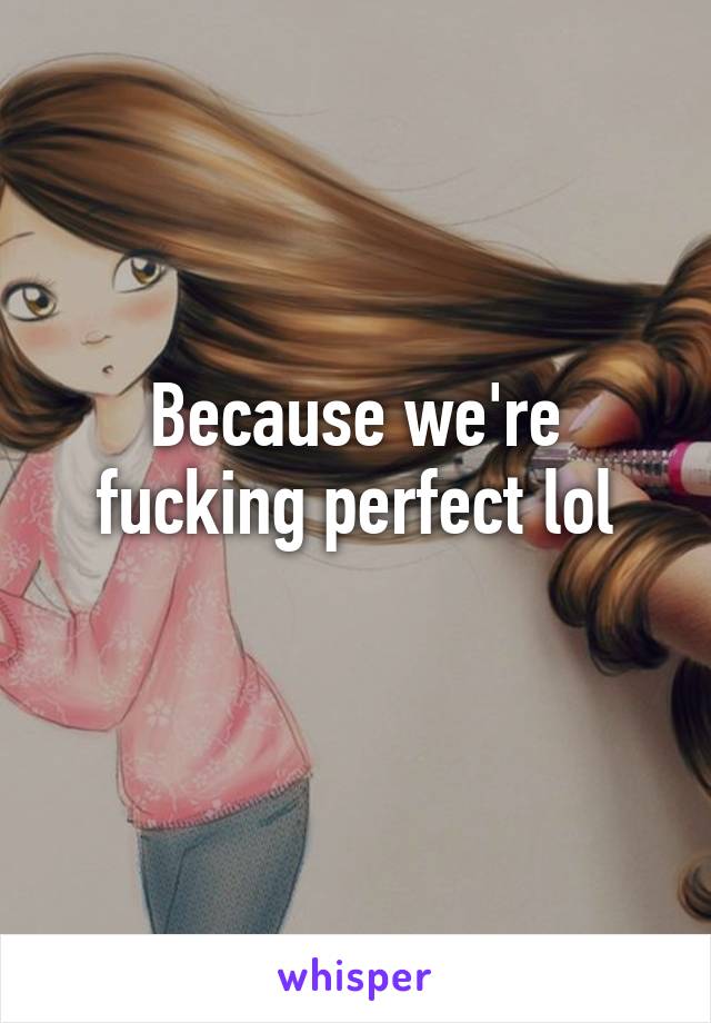 Because we're fucking perfect lol
