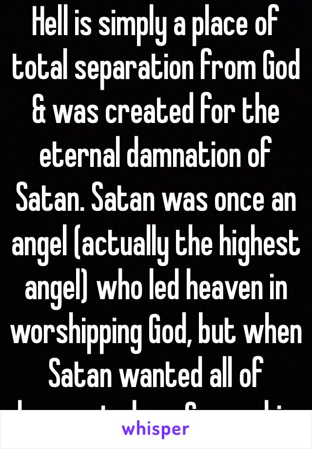 Hell is simply a place of total separation from God & was created for the eternal damnation of Satan. Satan was once an angel (actually the highest angel) who led heaven in worshipping God, but when Satan wanted all of heaven to bow & worship