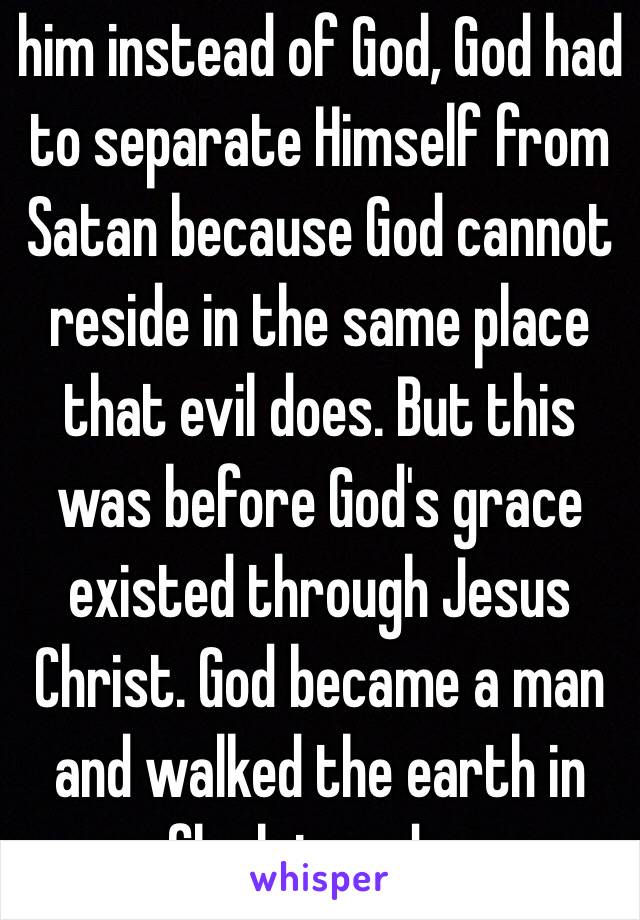 him instead of God, God had to separate Himself from Satan because God cannot reside in the same place that evil does. But this was before God's grace existed through Jesus Christ. God became a man and walked the earth in flesh in order 