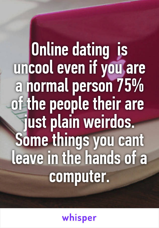 Online dating  is uncool even if you are a normal person 75% of the people their are  just plain weirdos. Some things you cant leave in the hands of a computer.